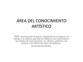 ÁREA DEL CONOCIMIENTO
ARTÍSTICO
ARTE –construcción humana, cambiante en el espacio, el
tiempo y la cultura, que hoy se refleja en las instituciones,
los medios de comunicación, los objetos artísticos, los
artistas y los diferentes tipos de públicos.
Fernando Hernández
 