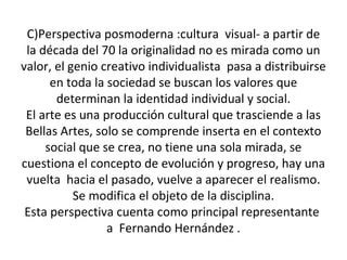 C)Perspectiva posmoderna :cultura visual- a partir de
la década del 70 la originalidad no es mirada como un
valor, el genio creativo individualista pasa a distribuirse
en toda la sociedad se buscan los valores que
determinan la identidad individual y social.
El arte es una producción cultural que trasciende a las
Bellas Artes, solo se comprende inserta en el contexto
social que se crea, no tiene una sola mirada, se
cuestiona el concepto de evolución y progreso, hay una
vuelta hacia el pasado, vuelve a aparecer el realismo.
Se modifica el objeto de la disciplina.
Esta perspectiva cuenta como principal representante
a Fernando Hernández .
 