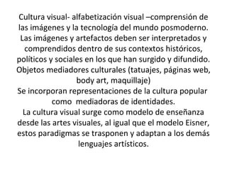 Cultura visual- alfabetización visual –comprensión de
las imágenes y la tecnología del mundo posmoderno.
Las imágenes y artefactos deben ser interpretados y
comprendidos dentro de sus contextos históricos,
políticos y sociales en los que han surgido y difundido.
Objetos mediadores culturales (tatuajes, páginas web,
body art, maquillaje)
Se incorporan representaciones de la cultura popular
como mediadoras de identidades.
La cultura visual surge como modelo de enseñanza
desde las artes visuales, al igual que el modelo Eisner,
estos paradigmas se trasponen y adaptan a los demás
lenguajes artísticos.
 