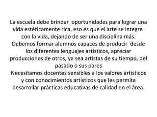 La escuela debe brindar oportunidades para lograr una
vida estéticamente rica, eso es que el arte se integre
con la vida, dejando de ser una disciplina más.
Debemos formar alumnos capaces de producir desde
los diferentes lenguajes artísticos, apreciar
producciones de otros, ya sea artistas de su tiempo, del
pasado o sus pares
Necesitamos docentes sensibles a los valores artísticos
y con conocimientos artísticos que les permita
desarrollar prácticas educativas de calidad en el área.
 