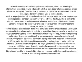 Artes visuales-cultura de la imagen –cine, televisión, video, las tecnologías
informáticas necesidad de una educación artística para desarrollar una postura crítica
y creativa, libre y responsable ante la invasión de los medios audiovisuales y de las
tecnologías de la información y de la comunicación.
Música- lenguaje universal, poner la música al alcance de todos para que las personas
sean capaces de conocer, expresarse, y crear a través de ella, cuidar el ambiente
sonoro, cantar un repertorio adecuado a la edad y acceder a diferentes culturas .
Corporal- lenguaje del cuerpo , expresarse con el cuerpo y reflexionar sobre la
valoración social del mismo.
Teatro-las artes escénicas son de las más completas expresiones artísticas. Se integran
las artes plásticas, el vestuario, la utilería, el maquillaje, la escenografía, la música, los
lenguajes tecnológicos y esceno-técnicos (iluminación y sonido) , la literatura (textos)
y el trabajo de representación del actor (movimiento corporal y uso de la voz)
Literatura-expresión de belleza por medio de la palabra oral y escrita, comunicación
estética según Van Djik intención generar placer y disfrute en el lector del texto
literario. Los niños al sentir el placer del lenguaje literario empiezan a conocer sus
recursos estilísticos antes de poder analizarlos y producir textos con ellos. Los
contenidos de literatura serán abordados desde la apreciación estética de las obras
literarias en cambio el lenguaje literario y sus recursos estilísticos serán enseñados
desde el área de lenguas como texto literario.
 