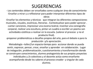 SUGERENCIAS
- Los contenidos deben ser enseñados como cualquier área de conocimiento
-Enseñar a mirar y a reflexionar para poder interpretar diferentes tipos de
obras
-Enseñar los elementos y técnicas que integran las diferentes composiciones
musicales, visuales, escénicas, literarias . Contextualizar para poder apreciar .
-cantar canciones, improvisar una escena teatral, inventar una coreografía
corporal, realizar una escultura, pintar un cuadro o escribir un poema son
actividades estéticas a realizar en la escuela. (valorar el proceso y no el
producto final).
-proponer problemáticas o desafíos propios del arte, para el debate o para la
producción y/o apreciación.
Metodología –taller//un espacio-tiempo para accionar donde se pueda
sentir, expresar, pensar, crear, enseñar y aprender en colaboración. Lugar
de indagación, problematización, cuestionamiento y transformación donde
se construyen conocimientos, alumno protagonista de sus propios proyectos
individuales y /o colectivos y el docente actúa como enseñante
acompañando desde los saberes el proceso creador y singular de cada
alumno.
 