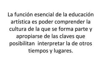 La función esencial de la educación
artística es poder comprender la
cultura de la que se forma parte y
apropiarse de las claves que
posibilitan interpretar la de otros
tiempos y lugares.
 