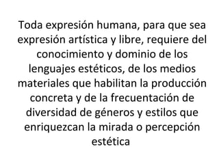 Toda expresión humana, para que sea
expresión artística y libre, requiere del
conocimiento y dominio de los
lenguajes estéticos, de los medios
materiales que habilitan la producción
concreta y de la frecuentación de
diversidad de géneros y estilos que
enriquezcan la mirada o percepción
estética
 