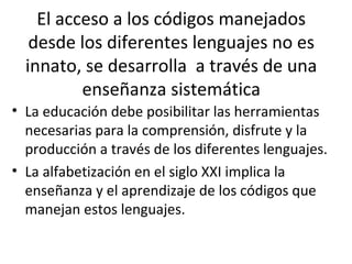 El acceso a los códigos manejados
desde los diferentes lenguajes no es
innato, se desarrolla a través de una
enseñanza sistemática
• La educación debe posibilitar las herramientas
necesarias para la comprensión, disfrute y la
producción a través de los diferentes lenguajes.
• La alfabetización en el siglo XXI implica la
enseñanza y el aprendizaje de los códigos que
manejan estos lenguajes.
 
