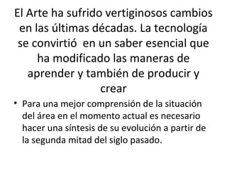 El Arte ha sufrido vertiginosos cambios
en las últimas décadas. La tecnología
se convirtió en un saber esencial que
ha modificado las maneras de
aprender y también de producir y
crear
• Para una mejor comprensión de la situación
del área en el momento actual es necesario
hacer una síntesis de su evolución a partir de
la segunda mitad del siglo pasado.
 