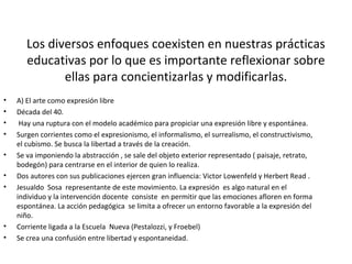 Los diversos enfoques coexisten en nuestras prácticas
educativas por lo que es importante reflexionar sobre
ellas para concientizarlas y modificarlas.
• A) El arte como expresión libre
• Década del 40.
• Hay una ruptura con el modelo académico para propiciar una expresión libre y espontánea.
• Surgen corrientes como el expresionismo, el informalismo, el surrealismo, el constructivismo,
el cubismo. Se busca la libertad a través de la creación.
• Se va imponiendo la abstracción , se sale del objeto exterior representado ( paisaje, retrato,
bodegón) para centrarse en el interior de quien lo realiza.
• Dos autores con sus publicaciones ejercen gran influencia: Victor Lowenfeld y Herbert Read .
• Jesualdo Sosa representante de este movimiento. La expresión es algo natural en el
individuo y la intervención docente consiste en permitir que las emociones afloren en forma
espontánea. La acción pedagógica se limita a ofrecer un entorno favorable a la expresión del
niño.
• Corriente ligada a la Escuela Nueva (Pestalozzi, y Froebel)
• Se crea una confusión entre libertad y espontaneidad.
 
