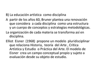 B) La educación artística como disciplina
A partir de los años 60, Bruner plantea una renovación
que considera a cada disciplina como una estructura
y un cuerpo de conceptos y estrategias metodológicas.
La organización de cada materia se transforma así en
disciplina.
Elliot Eisner (1968) propone un modelo pluridisciplinar
que relaciona Historia, teoría del Arte , Crítica
Artística y Estudio o Práctica del Arte. El modelo de
Eisner crea un campo conceptual propio y sujeto a
evaluación desde su objeto de estudio.
 