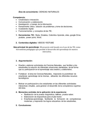 Área de conocimiento: CIENCIAS NATURALES
Competencia:
 Creatividad e innovación.
 Comunicación y colaboración.
 Investigación y manejo de la información.
 Pensamiento crítico, solución de problemas y toma de decisiones.
 Ciudadanía digital.
 Funcionamientos y conceptos de las TIC.
1. Herramientas TIC: Reda, Eduteka, Colombia Aprende, sites, google Drive,
youtube, power point, Word.
2. Contenidos digitales: VIDEOS YOOTUBE
Idea principal de aprendizaje: Mi proyecto está basado en el uso de las TIC, como
herramienta pedagógica que permite el desarrollo del aprendizaje de manera
interactiva.
3. Argumentación:
 Diseñar y elaborar actividades de Ciencias Naturales, que faciliten a los
estudiantes la solución de diferentes situaciones planteadas, de tal forma
que su participación en el aprendizaje sea creativo y colaborativo.
 Fortalecer el área de Ciencias Naturales, mejorando la posibilidad de
enseñanza aprendizaje de la mismas, utilizando los diferentes recursos
tecnológicos
 Motivar en participación a los estudiantes en las diferentes actividades
interactivas virtuales, para generar el desarrollo de la competencia cognitiva
del área.
4. Momentos centrales de la aplicación de la experiencia:
 Realización de la prueba diagnóstica, talleres, prueba saber.
 Elaboración de diapositivas para el plan lector.
 Enseñanza-aprendizaje, facilitando la formación de competencias
modernas y mejorando los logros educativos de los estudiantes.
5. Conclusiones:
 