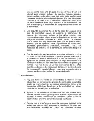idea de cómo hacer una pregunta. Se usó el Video Beam y el
internet para mostrar lecturas de cuentos, fabulas, poesías,
cantos, coplas… entre otros, para que luego cada uno formulara
preguntas según la orientación del docente. Era muy interesante
observar a los niños cuando intentaban producir su propio texto
de forma coherente para luego aplicarlo a sus compañeros. Se
notó el liderazgo y el apoyo entre los compañeros más hábiles en
el aprendizaje.
 Una segunda experiencia fue al dar la clase de Lenguaje en la
sala de informática cuando se presentó la oportunidad de
explorar los diferentes portales y los niños estaban muy
concentrados en leer relatos, escuchar los diferentes sonidos, ver
imágenes llamativas y alusivas a lo leído… en fin… al entender
que la clase era muy interesante pero que les pareció corta;
además que se aprendió sobre significación de vocabulario,
gramática, pronunciación, puntuación, ortografía… etc… sin
necesidad de forzarlos, por el contrario, se sentían atraídos por la
clase.
 Con la ayuda de una herramienta educativa elaborada por los
docentes, todos los niños del grado quinto a quienes se les aplicó
el proyecto se llevaron nuevamente a la sala de informática y se
agruparon en parejas para compartir un juego relacionado a la
temática de la lectura, pero esta vez inclinado hacia la poesía y la
métrica. Fue muy bonito al ver las expresiones de los niños
cuando acertaban en las respuestas del juego y también la cara
de preocupación cuando fallaban… pues era necesario entrar a
repasar una lectura informativa del tema relacionado.
7. Conclusiones:
 Hay que tener en cuenta las necesidades e intereses de los
educandos, los conocimientos previos, los contenidos apropiados
según su nivel educativo, un enfoque pedagógico lógico, unas
estrategias didácticas llamativas, y la posibilidad de utilizar
herramientas tecnológicas actualizadas.
 Aportan a los contenidos mostrándolos de una manera fácil,
sencilla, de libre acceso y participación. Además, la posibilidad de
acceder a mucha información de diferentes fuentes y con la
posibilidad de encontrar contenidos nuevos y actuales.
 Permite que la enseñanza se aprenda con mayor facilidad, en la
lectura, por ejemplo, dejó reconocer la importancia de saber leer
adecuadamente teniendo en cuenta los diferentes factores
 