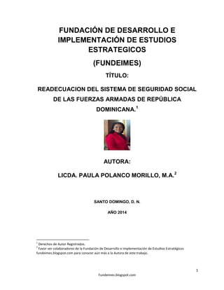 FUNDACIÓN DE DESARROLLO E
IMPLEMENTACIÓN DE ESTUDIOS
ESTRATEGICOS
(FUNDEIMES)
TÍTULO:
READECUACION DEL SISTEMA DE SEGURIDAD SOCIAL
DE LAS FUERZAS ARMADAS DE REPÚBLICA
DOMINICANA.1

AUTORA:
LICDA. PAULA POLANCO MORILLO, M.A. 2

SANTO DOMINGO, D. N.
AÑO 2014

1

Derechos de Autor Registrados.
Favor ver colaboradores de la Fundación de Desarrollo e Implementación de Estudios Estratégicos
fundeimes.blogspot.com para conocer aún más a la Autora de este trabajo.
2

1
Fundeimes.blogspot.com

 
