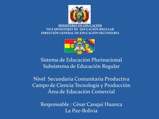 MINISTERIO DE EDUCACIÓN
      VICE MINISTERIO DE EDUCACIÓN REGULAR
   DIRECCIÓN GENERAL DE EDUCACIÓN SECUNDARIA




   Sistema de Educación Plurinacional
    Subsistema de Educación Regular

Nivel Secundaria Comunitaria Productiva
Campo de Ciencia Tecnología y Producción
      Área de Educación Comercial

   Responsable : César Canqui Huanca
            La Paz-Bolivia
 