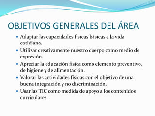 OBJETIVOS GENERALES DEL ÁREA
 Adaptar las capacidades físicas básicas a la vida





cotidiana.
Utilizar creativamente nuestro cuerpo como medio de
expresión.
Apreciar la educación física como elemento preventivo,
de higiene y de alimentación.
Valorar las actividades físicas con el objetivo de una
buena integración y no discriminación.
Usar las TIC como medida de apoyo a los contenidos
curriculares.

 