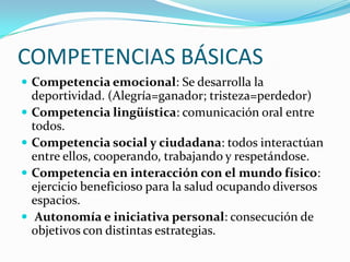 COMPETENCIAS BÁSICAS
 Competencia emocional: Se desarrolla la






deportividad. (Alegría=ganador; tristeza=perdedor)
Competencia lingüística: comunicación oral entre
todos.
Competencia social y ciudadana: todos interactúan
entre ellos, cooperando, trabajando y respetándose.
Competencia en interacción con el mundo físico:
ejercicio beneficioso para la salud ocupando diversos
espacios.
Autonomía e iniciativa personal: consecución de
objetivos con distintas estrategias.

 