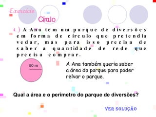 Exercício   Círculo   4)  A Ana tem um parque de diversões em forma de círculo que pretendia vedar, mas para isso precisa de saber a quantidade de rede que precisa  comprar.  A Ana também queria saber a área do parque para poder relvar o parque.  50 m  Qual a área e o perímetro do parque de diversões?  VER SOLUÇÃO 