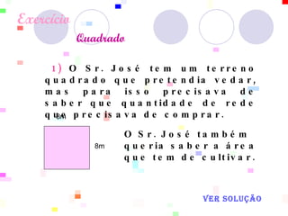 Exercício    Quadrado   8m  8m  1)  O Sr. José tem um terreno quadrado que pretendia vedar, mas para isso precisava de saber que quantidade de rede que precisava de comprar. O Sr. José também queria saber a área que tem de cultivar.   VER SOLUÇÃO 