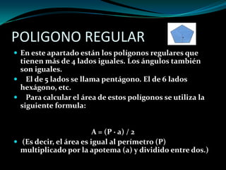 POLIGONO REGULAR
 En este apartado están los polígonos regulares que
tienen más de 4 lados iguales. Los ángulos también
son iguales.
 El de 5 lados se llama pentágono. El de 6 lados
hexágono, etc.
 Para calcular el área de estos polígonos se utiliza la
siguiente formula:
A = (P · a) / 2
 (Es decir, el área es igual al perímetro (P)
multiplicado por la apotema (a) y dividido entre dos.)
 