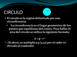 CIRCULO
 El círculo es la región delimitada por una
circunferencia.
 La circunferencia es el lugar geometrico de los
puntos que equidistan del centro. Para hallar el
área del circulo se utiliza la siguiente formula:
A = p · r 2
 (Es decir, se multiplica p (3,14) por el radio (r)
elevado al cuadrado)
 