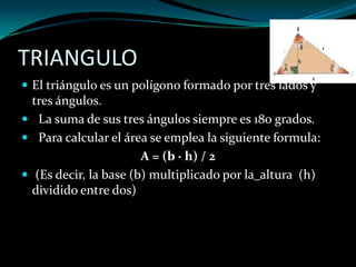 TRIANGULO
 El triángulo es un polígono formado por tres lados y
tres ángulos.
 La suma de sus tres ángulos siempre es 180 grados.
 Para calcular el área se emplea la siguiente formula:
A = (b · h) / 2
 (Es decir, la base (b) multiplicado por la altura (h)
dividido entre dos)
 