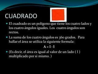 CUADRADO
 El cuadrado es un polígono que tiene los cuatro lados y
los cuatro ángulos iguales. Los cuatro ángulos son
rectos.
 La suma de los cuatro ángulos es 360 grados. Para
hallar el área se utiliza la siguiente formula:
A = l · l
 (Es decir, el área es igual al valor de un lado ( l )
multiplicado por si mismo. )
 