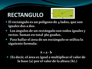 RECTANGULO
 El rectángulo es un polígono de 4 lados, que son
iguales dos a dos.
 Los ángulos de un rectángulo son todos iguales y
rectos. Suman en total 360 grados.
 Para hallar el área de un rectángulo se utiliza la
siguiente formula:
A = a · b
 (Es decir, el área es igual a multiplicar el valor de
la base (a) por el valor de la altura (b).)
 