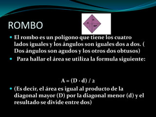 ROMBO
 El rombo es un polígono que tiene los cuatro
lados iguales y los ángulos son iguales dos a dos. (
Dos ángulos son agudos y los otros dos obtusos)
 Para hallar el área se utiliza la formula siguiente:
A = (D · d) / 2
 (Es decir, el área es igual al producto de la
diagonal mayor (D) por la diagonal menor (d) y el
resultado se divide entre dos)
 