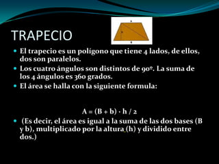 TRAPECIO
 El trapecio es un polígono que tiene 4 lados, de ellos,
dos son paralelos.
 Los cuatro ángulos son distintos de 90º. La suma de
los 4 ángulos es 360 grados.
 El área se halla con la siguiente formula:
A = (B + b) · h / 2
 (Es decir, el área es igual a la suma de las dos bases (B
y b), multiplicado por la altura (h) y dividido entre
dos.)
 