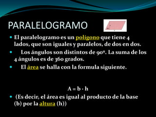 PARALELOGRAMO
 El paralelogramo es un polígono que tiene 4
lados, que son iguales y paralelos, de dos en dos.
 Los ángulos son distintos de 90º. La suma de los
4 ángulos es de 360 grados.
 El área se halla con la formula siguiente.
A = b · h
 (Es decir, el área es igual al producto de la base
(b) por la altura (h))
 