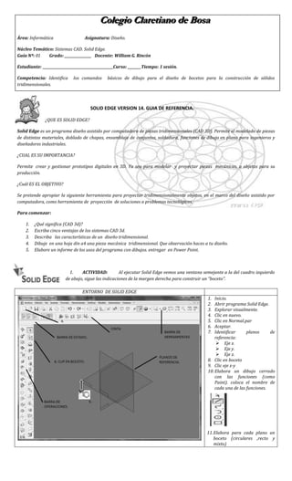 Colegio Claretiano de Bosa<br />Área: InformáticaAsignatura: Diseño.<br />Núcleo Temático: Sistemas CAD. Solid Edge.<br />Guía Nº: 01          Grado: ________________   Docente: William G. Rincón                    <br />Estudiante:                            Curso: ________Tiempo: 1 sesión.             <br />Competencia: Identifica  los comandos  básicos de dibujo para el diseño de bocetos para la construcción de sólidos tridimensionales.<br />25610842225615-7239060960<br />                                      SOLID EDGE VERSION 14. GUIA DE REFERENCIA.<br />¿QUE ES SOLID EDGE? <br />Solid Edge es un programa diseño asistido por computadora de piezas tridimensionales (CAD 3D). Permite el modelado de piezas de distintos materiales, doblado de chapas, ensamblaje de conjuntos, soldadura, funciones de dibujo en plano para ingenieros y diseñadores industriales.<br />¿CUAL ES SU IMPORTANCIA?<br />Permite  crear y gestionar prototipos digitales en 3D. Ya sea para modelar  y proyectar piezas  mecánicas, u objetos para su producción.<br />¿Cuál ES EL OBJETIVO?<br />Se pretende apropiar la siguiente herramienta para proyectar tridimensionalmente objetos, en el marco del diseño asistido por computadora, como herramienta de  proyección  de soluciones a problemas tecnológicos. <br />Para comenzar: <br />¿Qué significa (CAD 3d)?<br />Escriba cinco ventajas de los sistemas CAD 3d.<br />Describa   las características de un  diseño tridimensional.<br />Dibuje  en una hoja din a4 una pieza mecánica  tridimensional. Que observación haces a tu diseño.<br />Elabore un informe de los usos del programa con dibujos. entregar  en Power Point.<br />-128270108585<br />ACTIVIDAD:         Al ejecutar Solid Edge vemos una ventana semejante a la del cuadro izquierdo de abajo, sigue las indicaciones de la margen derecha para construir un “boceto”.                   <br />ENTORNO  DE SOLID EDGE16371402525340Inicio.Abrir programa Solid Edge.Explorar visualmente.Clic en nuevo.Clic en Normal.parAceptar.Identificar planos de referencia: Eje x.Eje y.Eje z.Clic en boceto Clic eje x-yElabora un dibujo cerrado con las funciones (como Paint). coloca el nombre de cada una de las funciones.Elabora para cada plano un boceto (circulares ,recto y mixto)<br />30480-75565<br />Actividad: ahora que  ya sabes hacer bocetos,  aprenderemos a realizar  sólidos  a partir de  bocetos con la función  de protrusión. Así;<br />Teniendo un boceto ya diseñado.Damos terminar.Clic en  el botón Protrusión.Clip en  el siguiente boto: Seleccionar un boceto.Clic encima del boceto diseñado.Clip en aceptar, Asi;580616157Movemos mouse para definir  altura del sólido y luego clic.Clip para terminar.<br />Ejercicios de informatica;  <br />Teniendo en cuenta  la función de protrusión,  diseña los siguientes sólidos<br />554990139700center20320Nota 1 : Nota 2Nota 3:<br />