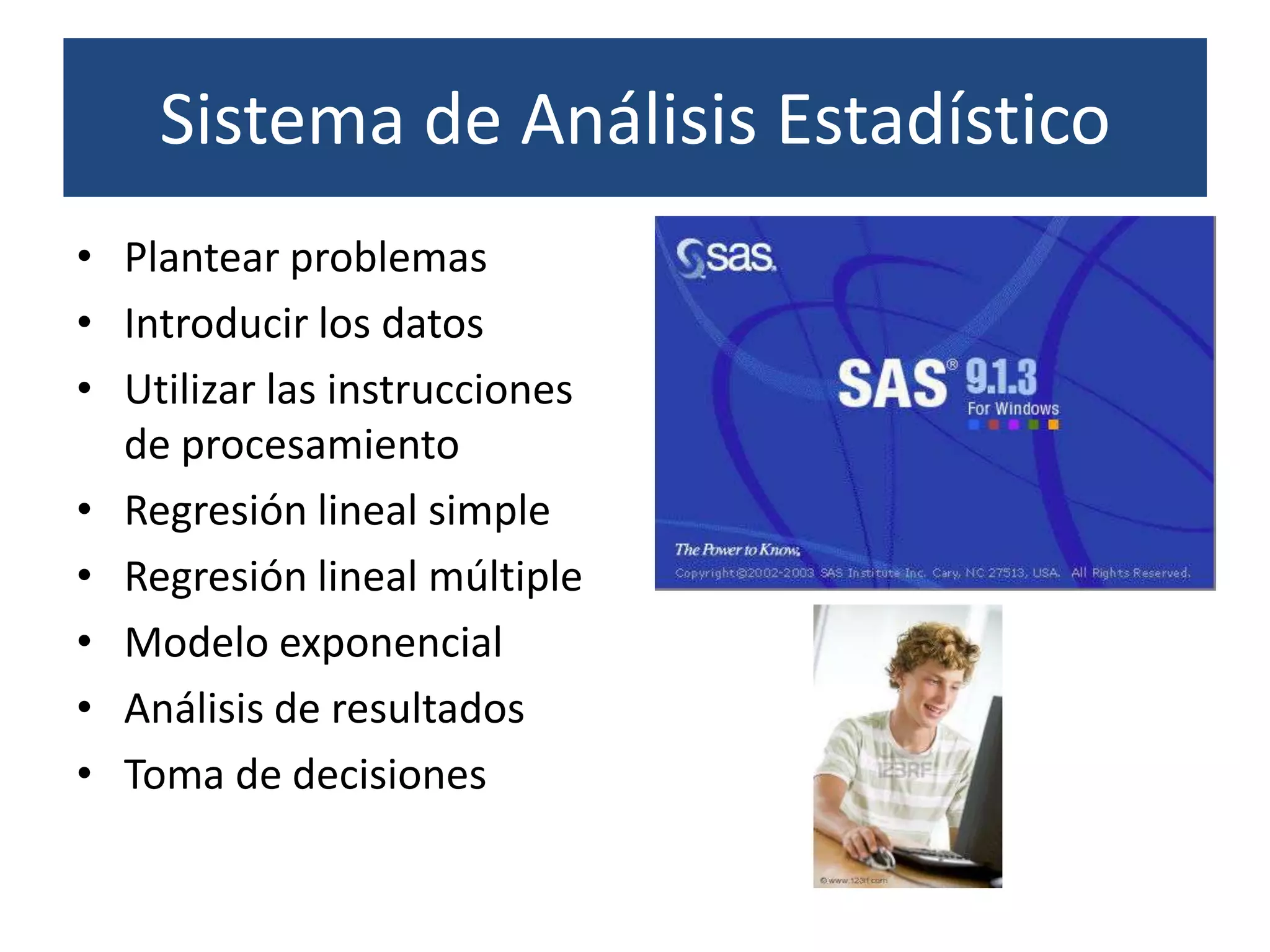 Sistema de Análisis Estadístico
• Plantear problemas
• Introducir los datos
• Utilizar las instrucciones
  de procesamiento
• Regresión lineal simple
• Regresión lineal múltiple
• Modelo exponencial
• Análisis de resultados
• Toma de decisiones
 