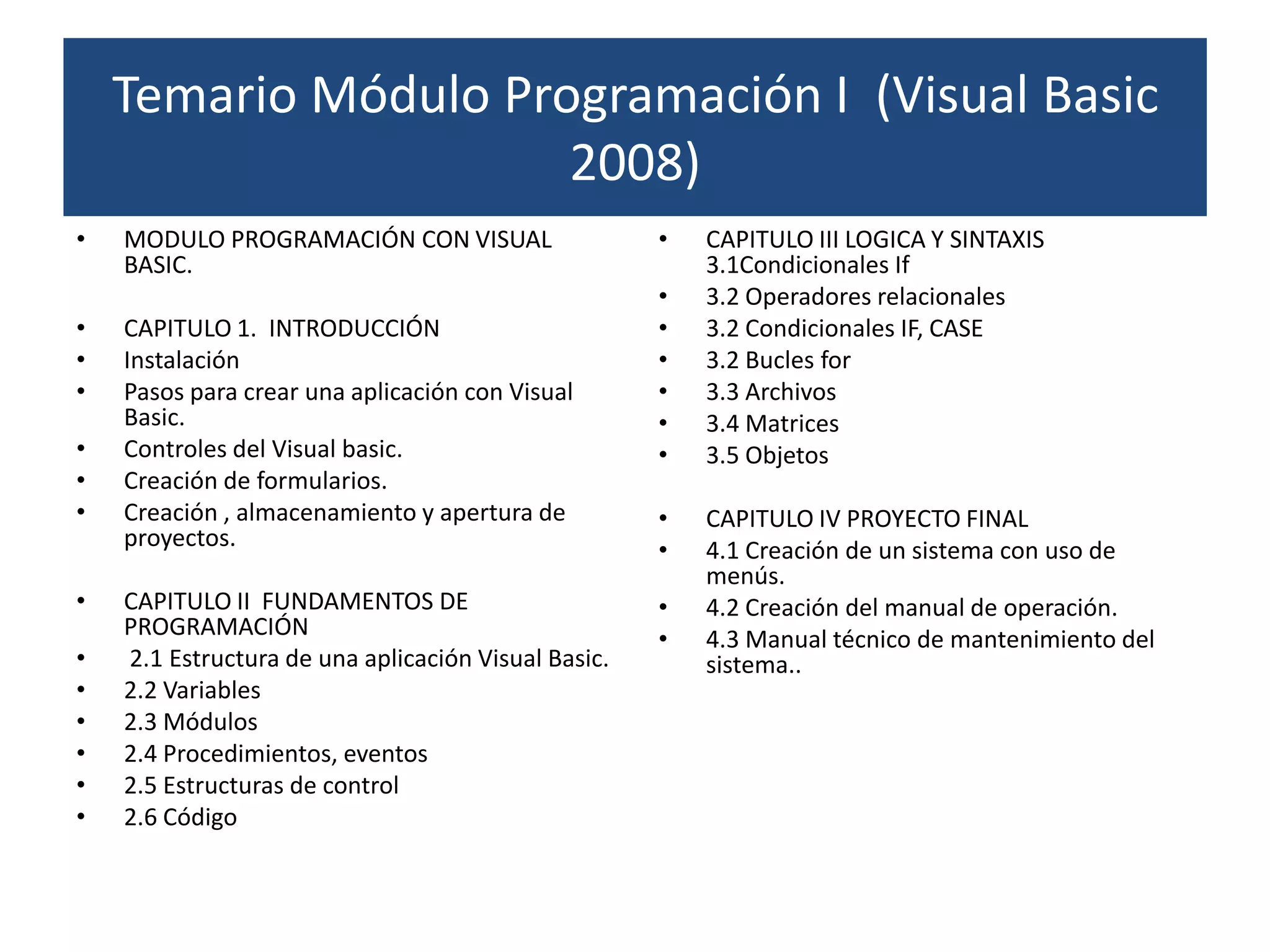 Temario Módulo Programación I (Visual Basic
                      2008)
•   MODULO PROGRAMACIÓN CON VISUAL                   •   CAPITULO III LOGICA Y SINTAXIS
    BASIC.                                               3.1Condicionales If
                                                     •   3.2 Operadores relacionales
•   CAPITULO 1. INTRODUCCIÓN                         •   3.2 Condicionales IF, CASE
•   Instalación                                      •   3.2 Bucles for
•   Pasos para crear una aplicación con Visual       •   3.3 Archivos
    Basic.                                           •   3.4 Matrices
•   Controles del Visual basic.                      •   3.5 Objetos
•   Creación de formularios.
•   Creación , almacenamiento y apertura de          •   CAPITULO IV PROYECTO FINAL
    proyectos.                                       •   4.1 Creación de un sistema con uso de
                                                         menús.
•   CAPITULO II FUNDAMENTOS DE                       •   4.2 Creación del manual de operación.
    PROGRAMACIÓN                                     •   4.3 Manual técnico de mantenimiento del
•   2.1 Estructura de una aplicación Visual Basic.       sistema..
•   2.2 Variables
•   2.3 Módulos
•   2.4 Procedimientos, eventos
•   2.5 Estructuras de control
•   2.6 Código
 