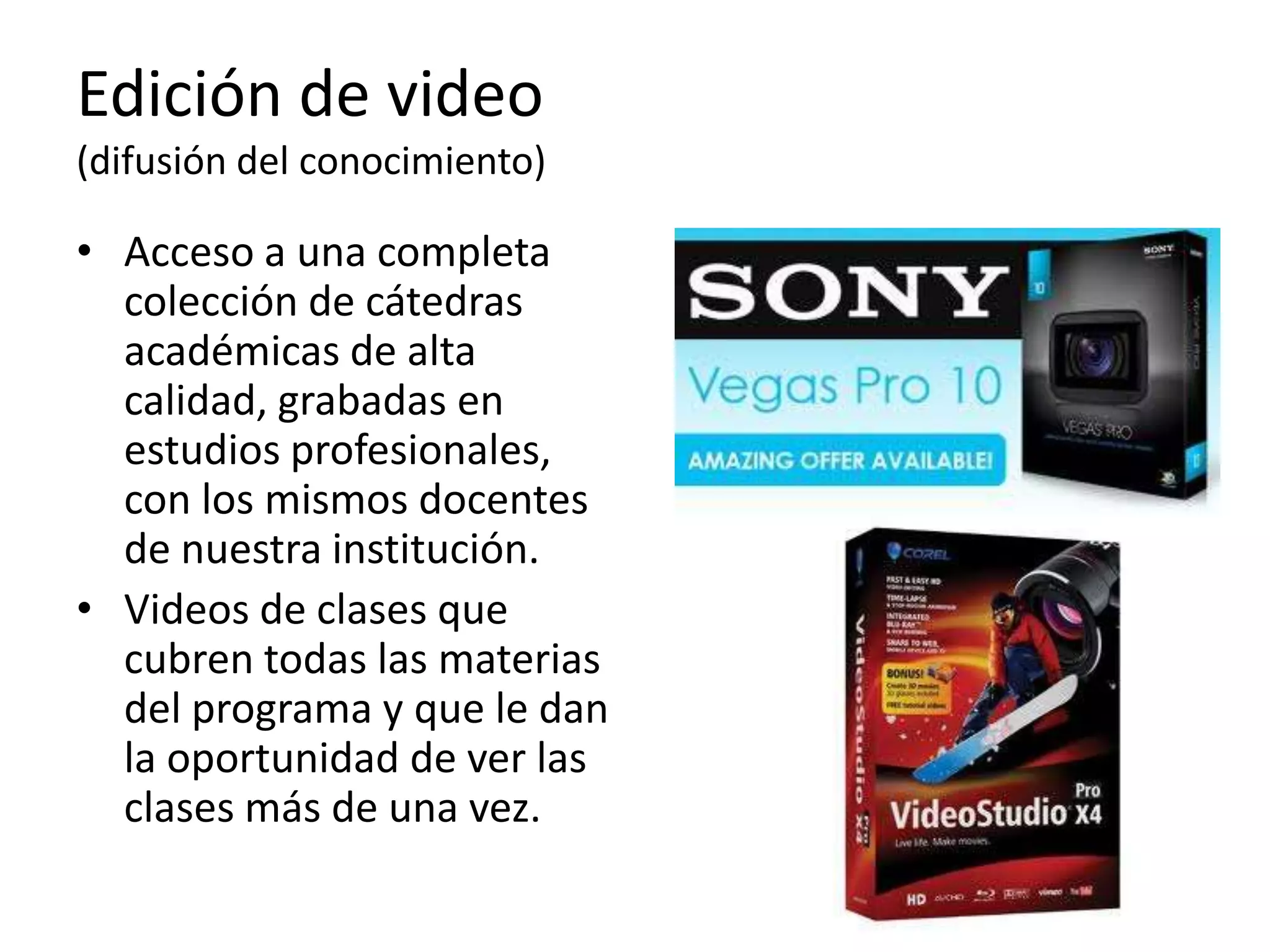 Edición de video
(difusión del conocimiento)

• Acceso a una completa
  colección de cátedras
  académicas de alta
  calidad, grabadas en
  estudios profesionales,
  con los mismos docentes
  de nuestra institución.
• Videos de clases que
  cubren todas las materias
  del programa y que le dan
  la oportunidad de ver las
  clases más de una vez.
 