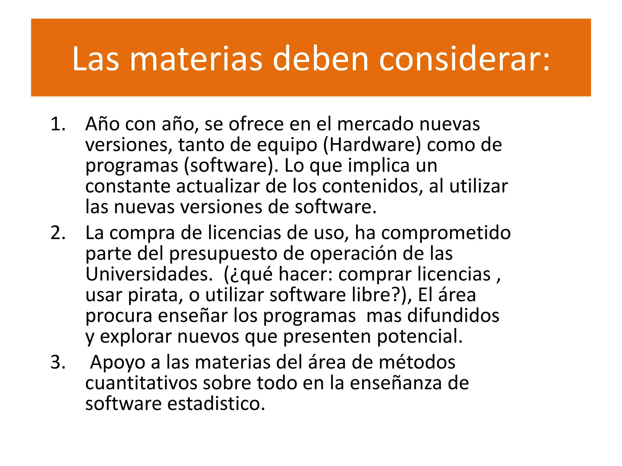 Las materias deben considerar:
1. Año con año, se ofrece en el mercado nuevas
   versiones, tanto de equipo (Hardware) como de
   programas (software). Lo que implica un
   constante actualizar de los contenidos, al utilizar
   las nuevas versiones de software.
2. La compra de licencias de uso, ha comprometido
   parte del presupuesto de operación de las
   Universidades. (¿qué hacer: comprar licencias ,
   usar pirata, o utilizar software libre?), El área
   procura enseñar los programas mas difundidos
   y explorar nuevos que presenten potencial.
3. Apoyo a las materias del área de métodos
   cuantitativos sobre todo en la enseñanza de
   software estadistico.
 