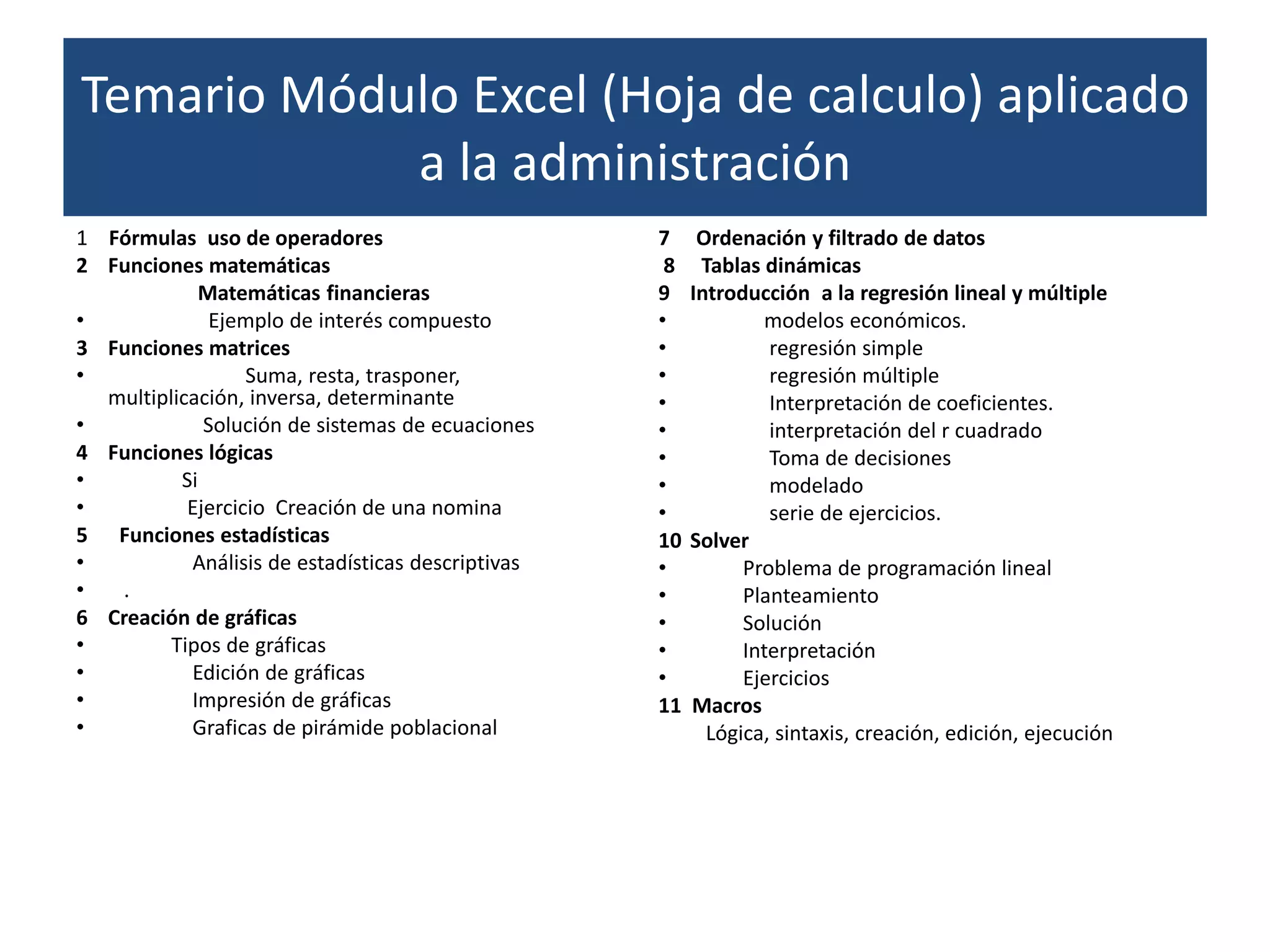 Temario Módulo Excel (Hoja de calculo) aplicado
            a la administración
1 Fórmulas uso de operadores                       7     Ordenación y filtrado de datos
2 Funciones matemáticas                             8    Tablas dinámicas
             Matemáticas financieras               9    Introducción a la regresión lineal y múltiple
•             Ejemplo de interés compuesto         •            modelos económicos.
3 Funciones matrices                               •             regresión simple
•                 Suma, resta, trasponer,          •             regresión múltiple
  multiplicación, inversa, determinante            •             Interpretación de coeficientes.
•            Solución de sistemas de ecuaciones    •             interpretación del r cuadrado
4 Funciones lógicas                                •             Toma de decisiones
•         Si                                       •             modelado
•          Ejercicio Creación de una nomina        •             serie de ejercicios.
5 Funciones estadísticas                           10   Solver
•          Análisis de estadísticas descriptivas   •          Problema de programación lineal
•  .                                               •          Planteamiento
6 Creación de gráficas                             •          Solución
•        Tipos de gráficas                         •          Interpretación
•          Edición de gráficas                     •          Ejercicios
•          Impresión de gráficas                   11   Macros
•          Graficas de pirámide poblacional               Lógica, sintaxis, creación, edición, ejecución
 