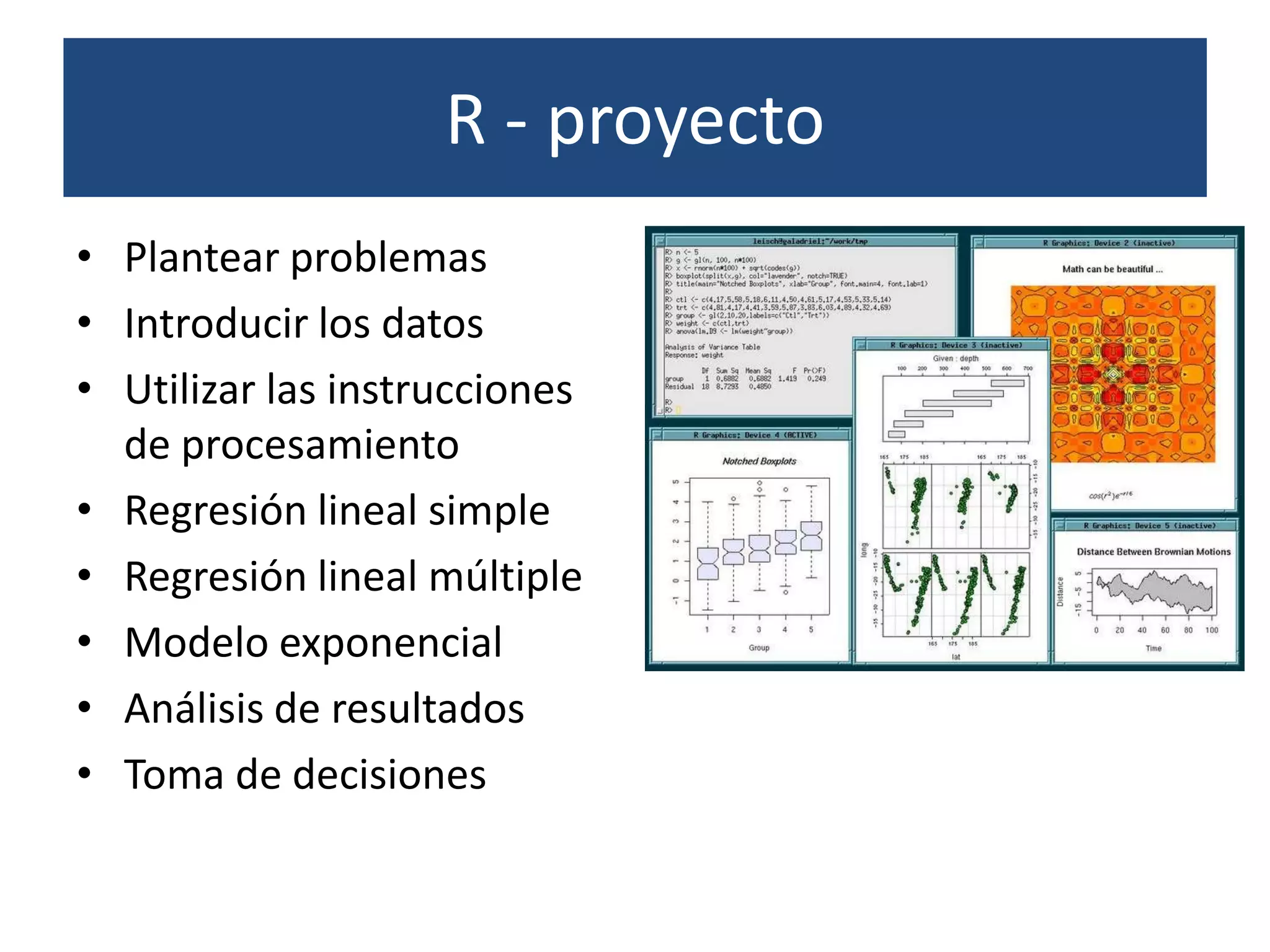 R - proyecto
• Plantear problemas
• Introducir los datos
• Utilizar las instrucciones
  de procesamiento
• Regresión lineal simple
• Regresión lineal múltiple
• Modelo exponencial
• Análisis de resultados
• Toma de decisiones
 