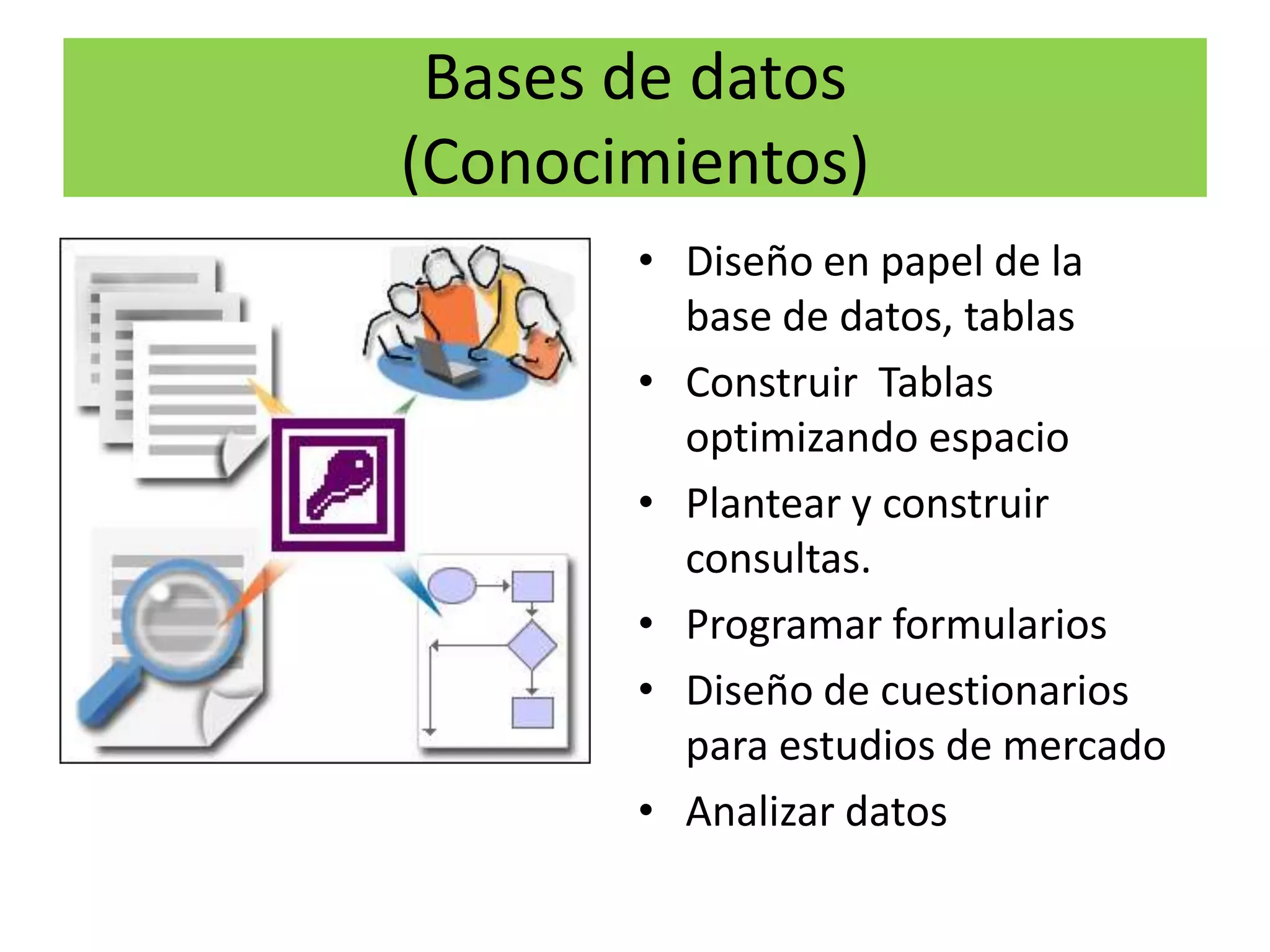 Bases de datos
(Conocimientos)
       • Diseño en papel de la
         base de datos, tablas
       • Construir Tablas
         optimizando espacio
       • Plantear y construir
         consultas.
       • Programar formularios
       • Diseño de cuestionarios
         para estudios de mercado
       • Analizar datos
 