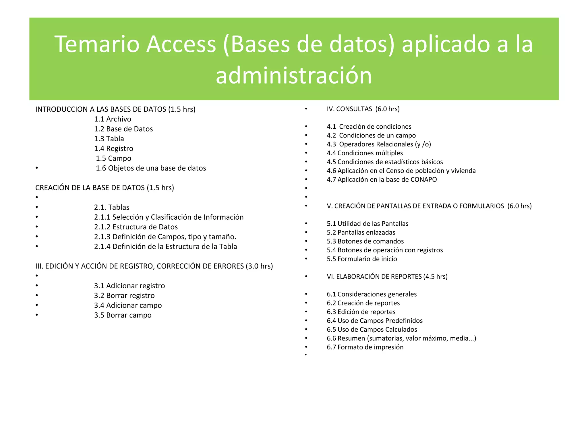 Temario Access (Bases de datos) aplicado a la
                   administración
INTRODUCCION A LAS BASES DE DATOS (1.5 hrs)                          •   IV. CONSULTAS (6.0 hrs)
              1.1 Archivo
              1.2 Base de Datos                                      •   4.1 Creación de condiciones
              1.3 Tabla                                              •   4.2 Condiciones de un campo
                                                                     •   4.3 Operadores Relacionales (y /o)
              1.4 Registro
                                                                     •   4.4 Condiciones múltiples
               1.5 Campo                                             •   4.5 Condiciones de estadísticos básicos
•              1.6 Objetos de una base de datos                      •   4.6 Aplicación en el Censo de población y vivienda
                                                                     •   4.7 Aplicación en la base de CONAPO
CREACIÓN DE LA BASE DE DATOS (1.5 hrs)                               •
•                                                                    •
•              2.1. Tablas                                           •   V. CREACIÓN DE PANTALLAS DE ENTRADA O FORMULARIOS (6.0 hrs)
•              2.1.1 Selección y Clasificación de Información
•              2.1.2 Estructura de Datos                             •   5.1 Utilidad de las Pantallas
                                                                     •   5.2 Pantallas enlazadas
•              2.1.3 Definición de Campos, tipo y tamaño.
                                                                     •   5.3 Botones de comandos
•              2.1.4 Definición de la Estructura de la Tabla         •   5.4 Botones de operación con registros
                                                                     •   5.5 Formulario de inicio
III. EDICIÓN Y ACCIÓN DE REGISTRO, CORRECCIÓN DE ERRORES (3.0 hrs)
•                                                                    •   VI. ELABORACIÓN DE REPORTES (4.5 hrs)
•                 3.1 Adicionar registro
•                 3.2 Borrar registro                                •   6.1 Consideraciones generales
•                 3.4 Adicionar campo                                •   6.2 Creación de reportes
•                 3.5 Borrar campo                                   •   6.3 Edición de reportes
                                                                     •   6.4 Uso de Campos Predefinidos
                                                                     •   6.5 Uso de Campos Calculados
                                                                     •   6.6 Resumen (sumatorias, valor máximo, media...)
                                                                     •   6.7 Formato de impresión
                                                                     •
 