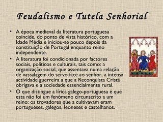 Feudalismo e Tutela Senhorial A época medieval da literatura portuguesa coincide, do ponto de vista histórico, com a Idade Média e iniciou-se pouco depois da constituição de Portugal enquanto reino independente. A literatura foi condicionada por factores sociais, políticos e culturais, tais como: a organização social, que assentava numa relação de vassalagem do servo face ao senhor, a intensa actividade guerreira a que a Reconquista Cristã obrigava e a sociedade essencialmente rural. O que distingue a lírica galego-portuguesa é que esta não foi um fenómeno circunscrito a um reino: os trovadores que a cultivavam eram portugueses, galegos, leoneses e castelhanos. 