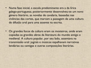 Numa fase inicial, a escola predominante era a da lírica galego-portuguesa; posteriormente desenvolveu-se um novo género literário, as novelas de cavalaria, baseadas nas vivências das cortes, que marcam a passagem de uma cultura de difusão oral para uma assente na escrita. Os grandes focos da cultura eram os mosteiros, onde eram copiadas as grandes obras da literatura do mundo antigo e medieval. A cultura popular, por seu lado, assentava na transmissão oral: jograis e músicos espalhavam narrativas lendárias ou cantigas e outras composições literárias. 