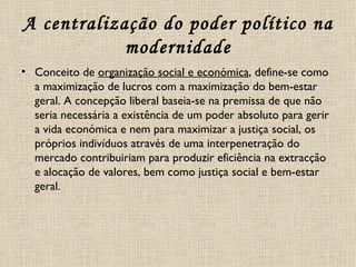 A centralização do poder político na modernidade Conceito de  organização social e económica , define-se como a maximização de lucros com a maximização do bem-estar geral. A concepção liberal baseia-se na premissa de que não seria necessária a existência de um poder absoluto para gerir a vida económica e nem para maximizar a justiça social, os próprios indivíduos através de uma interpenetração do mercado contribuiriam para produzir eficiência na extracção e alocação de valores, bem como justiça social e bem-estar geral. 