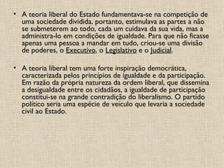 A teoria liberal do Estado fundamentava-se na competição de uma sociedade dividida, portanto, estimulava as partes a não se submeterem ao todo, cada um cuidava da sua vida, mas a administra-lo em condições de igualdade. Para que não ficasse apenas uma pessoa a mandar em tudo, criou-se uma divisão de poderes, o  Executivo , o  Legislativo  e o  Judicial . A teoria liberal tem uma forte inspiração democrática, caracterizada pelos princípios de igualdade e da participação. Em razão da própria natureza da ordem liberal, que dissemina a desigualdade entre os cidadãos, a igualdade de participação constitui-se na grande contradição do liberalismo. O partido político seria uma espécie de veículo que levaria a sociedade civil ao Estado. 