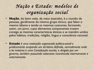 Nação e Estado: modelos de organização social Nação , do latim  natio , de  natus  (nascido), é a reunião de pessoas, geralmente do mesmo grupo étnico, que falam o mesmo idioma e tendo os mesmos costumes, formando, assim, um povo, cujos elementos componentes trazem consigo as mesmas características étnicas e se mantêm unidos pelos hábitos, tradições, religião, língua e consciência nacional. Estado   é uma instituição organizada politica-social e juridicamente ocupando um território definido, normalmente onde a lei máxima é uma Constituição escrita, e dirigida por um governo, também possuindo soberania reconhecida internamente e externamente. 