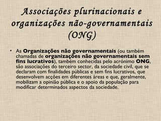 Associações plurinacionais e organizações não-governamentais (ONG) As  Organizações não governamentais  (ou também chamadas de  organizações não governamentais sem fins lucrativos ), também conhecidas pelo acrónimo  ONG , são associações do terceiro sector, da sociedade civil, que se declaram com finalidades públicas e sem fins lucrativos, que desenvolvem acções em diferentes áreas e que, geralmente, mobilizam a opinião pública e o apoio da população para modificar determinados aspectos da sociedade. 