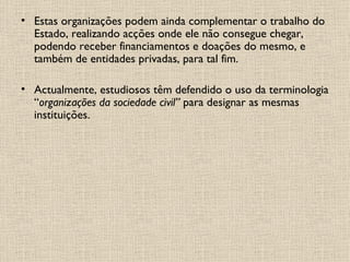 Estas organizações podem ainda complementar o trabalho do Estado, realizando acções onde ele não consegue chegar, podendo receber financiamentos e doações do mesmo, e também de entidades privadas, para tal fim. Actualmente, estudiosos têm defendido o uso da terminologia “ organizações da sociedade civil”  para designar as mesmas instituições. 