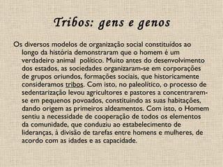 Tribos: gens e genos Os diversos modelos de organização social constituídos ao longo da história demonstraram que o homem é um verdadeiro animal  político. Muito antes do desenvolvimento dos estados, as sociedades organizaram-se em corporações de grupos oriundos, formações sociais, que historicamente consideramos  tribos . Com isto, no paleolítico, o processo de sedentarização levou agricultores e pastores a concentrarem-se em pequenos povoados, constituindo as suas habitações, dando origem as primeiros aldeamentos. Com isto, o Homem sentiu a necessidade de cooperação de todos os elementos da comunidade, que conduziu ao estabelecimento de lideranças, à divisão de tarefas entre homens e mulheres, de acordo com as idades e as capacidade.  