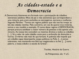 As cidades-estado e a Democracia   A Democracia Ateniense era formada com a participação de cidadãos atenienses (adultos; filhos de pai e mãe ateniense) que correspondiam a uma minoria, pois eram excluídos os estrangeiros, escravos e mulheres. Segundo Péricles: “Temos um regime político que não nos faz invejar as leis das cidades vizinhas. Pelo contrário, em vez de querer-mos imitá-las, somos o seu modelo e exemplo. O nome desse regime é DEMOCRACIA, porque procura satisfazer o maior número de pessoas e não apenas uma minoria. As nossas leis concedem os mesmos direitos a todos os cidadãos […]. Só o valor de cada cidadão conta para a atribuição de distinções e honras. O mérito vale mais do que fortuna. A pobreza não impede que um cidadão capaz desempenhe cargos políticos na Polis. […] somos tolerantes, mas mantendo-nos fiéis aos magistrados e às leis. […] numa palavra, a nossa cidade e a escola da Grécia”.  Tucídes, História da Guerra  do Poloponeso, séc. V a.C.   
