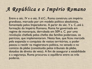 A República e o Império Romano Entre o séc. IV e o séc. II d.C., Roma construiu um império grandioso, marcado por um modelo político absolutista, fomentado pelos Imperadores. A partir do séc. V a. C.,até à formação do Império Romano, Roma foi governada em regime de monarquia, derrubada em 509 a. C. por uma revolução chefiada pelos chefes das famílias poderosas, os patrícios, que implementaram. Nesta fase, que ficou marcada pela expansão e conquista de vastos territórios, o poder passou a residir na magistratura política, no senado e no comício da plebe (constituído pelos tribunais da plebe, dotados de direito de veto). A fim de assegurar a estabilidade e a segurança, Roma procurou o equilíbrio entre os três poderes.  