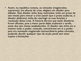 Assim, na república romana, os cônsules (magistrados, supremos), em alturas de crise, elegiam um ditador para debelar. Este ditador tinha duas restrições: tinha um prazo de seis meses para vencer a crise (assim que o prazo acaba-se, o ditador abdicava); tinha de restringir as suas funções à resolução dessa crise. A história diz-nos que estes ditadores foram eficazes, pois a maior parte deles acabaram a tarefa, antes dos seis meses estabelecidos. O ditador não tinha em si mesmo todo o poder, contudo, concentrava em si o poder, pois era nomeado magistrado extraordinário pelos cônsules, podendo decidir qualquer tipo de acção penal sem estar sujeito a limitações.  