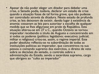 Apesar de não poder eleger um ditador para debelar uma crise, o Senado podia, todavia, declarar um estado de crise quando a situação fosse de tal forma grave, que não pudesse ser controlado através da ditadura. Neste estado de profunda crise, as leis deixavam de existir, dando lugar à existência da anomia: cessavam as leis para autorizar a escolha de qualquer medida que se lhes afigurasse em prole da República. Esta situação alterou-se em 27 a C., quando Octávio se tornou imperador recebendo o título de Augusto e concentrando em si todos os poderes (político; legislativo; executivo; judicial; militar e religioso) criou-se, assim, o regime imperial. Este poder absoluto reflectiu-se na subordinação de todas as instituições políticas ao imperador, que concentrava na sua pessoa o comando supremo dos exércitos, o direito de veto sobre as decisões do senado, o controlo sobre a administração do Estado, sendo o sacerdote supremo, cargo que obrigava ao “culto ao imperador”   