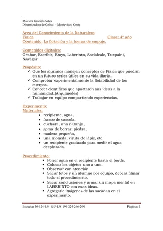 Maestra Graciela Silva
Dinamizadora de Ceibal – Montevideo Oeste
Escuelas 50-124-154-155-158-199-224-266-290 Página 1
Área del Conocimiento de la Naturaleza
Física Clase: 4º año
Contenido: La flotación y la fuerza de empuje.
Contenidos digitales:
Grabar, Escribir, Etoys, Laberinto, Socialcalc, Tuxpaint,
Navegar.
Propósito:
Que los alumnos manejen conceptos de Física que puedan
en un futuro serles útiles en su vida diaria.
Comprobar experimentalmente la flotabilidad de los
cuerpos.
Conocer científicos que aportaron sus ideas a la
humanidad.(Arquímedes)
Trabajar en equipo compartiendo experiencias.
Experimento:
Materiales:
• recipiente, agua,
• frasco de cascola,
• cuchara, una naranja,
• goma de borrar, piedra,
• madera pequeña,
• una moneda, viruta de lápiz, etc.
• un recipiente graduado para medir el agua
desplazada.
Procedimiento:
Poner agua en el recipiente hasta el borde.
Colocar los objetos uno a uno.
Observar con atención.
Sacar fotos y un alumno por equipo, deberá filmar
todo el procedimiento.
Sacar conclusiones y armar un mapa mental en
LABERINTO con esas ideas.
Agregarle imágenes de las sacadas en el
experimento.
 
